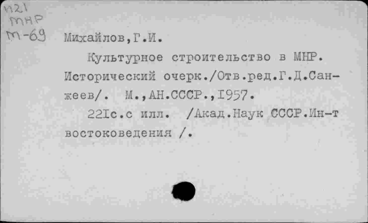 ﻿хлХЛ
Михайлов,Г.И.
Культурное строительство в МНР.
Исторический очерк./Отв.ред.Г.Д.Сан-жеев/. М.,АН.СССР.,1957.
221с.с илл. /Акад.Наук СССР.Ин-т востоковедения /.